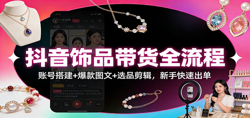 抖音饰品带货全流程:账号搭建+爆款图文+选品剪辑,新手快速出单-星火轻创