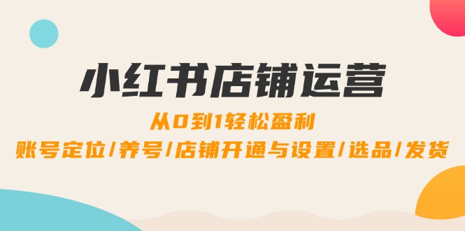 小红书店铺运营：0到1轻松盈利，账号定位/养号/店铺开通与设置/选品/发货-星火轻创