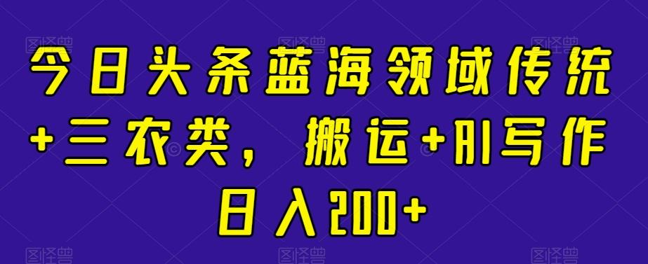 今日头条蓝海领域传统+三农类，搬运+AI写作日入200+-星火轻创