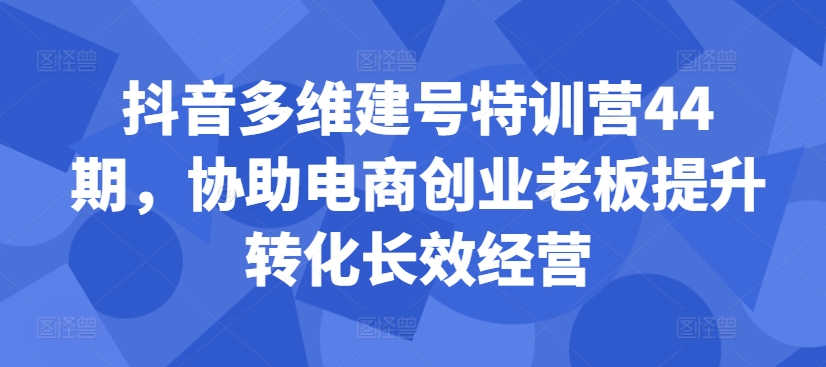 抖音多维建号特训营44期，协助电商创业老板提升转化长效经营-星火轻创