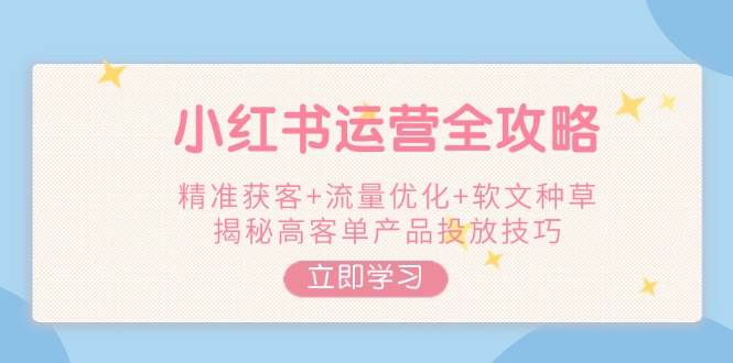 小红书运营全攻略,精准获客+流量优化+软文种草,揭秘高客单产品投放技巧-星火轻创