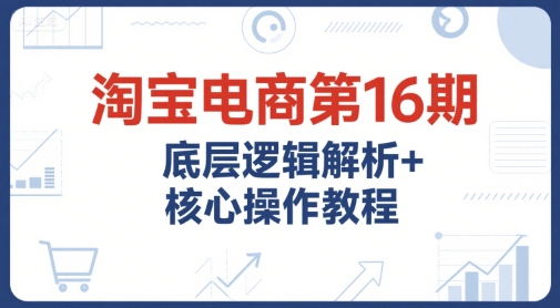 淘宝电商第16期，底层逻辑解析+核心操作教程，运营、推广提升能力的必学课程+配套资料-星火轻创