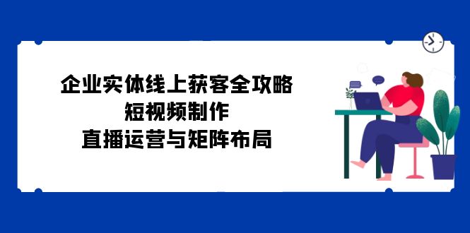 企业实体线上获客全攻略：短视频制作、直播运营与矩阵布局-星火轻创