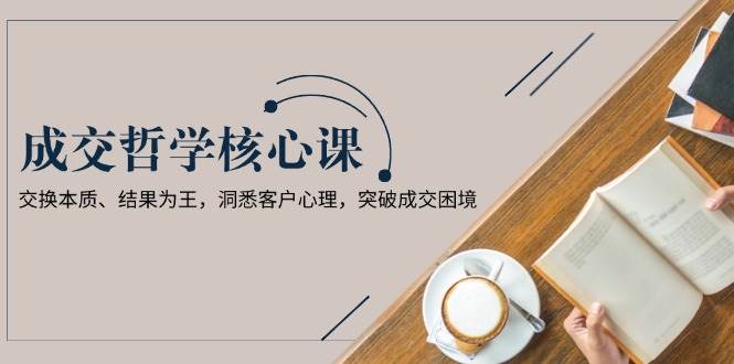 成交哲学课,交换本质、结果为王,洞悉客户心理,突破成交困境-星火轻创