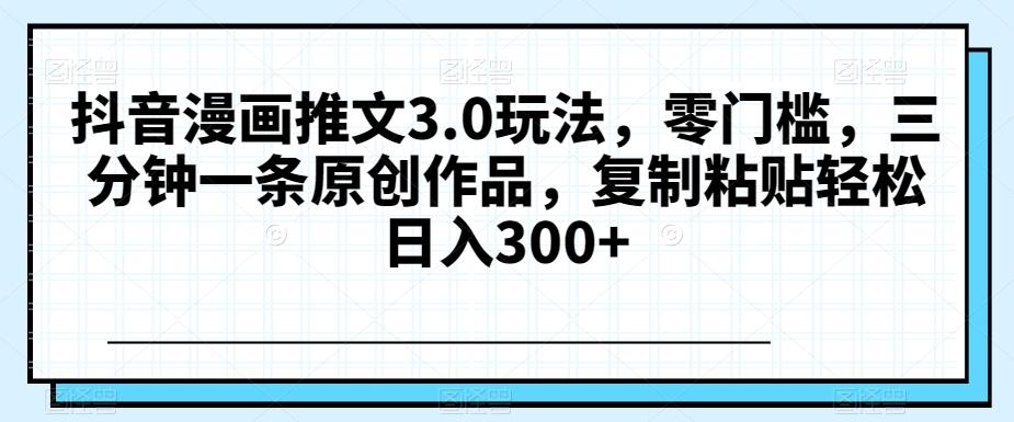 抖音漫画推文3.0玩法，零门槛，三分钟一条原创作品，复制粘贴轻松日入300+【揭秘】-星火轻创