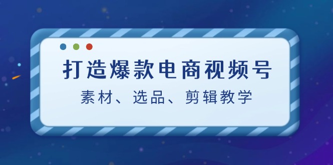 打造爆款电商视频号：素材、选品、剪辑教程-星火轻创