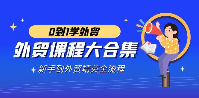 外贸-课程大合集，0到1学外贸，新手到外贸精英全流程(180节课)-星火轻创