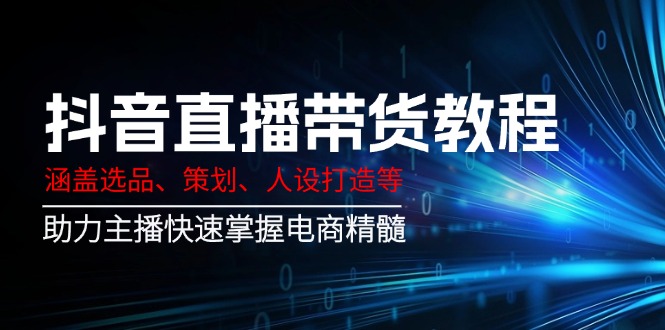 抖音直播带货教程：涵盖选品、策划、人设打造等,助力主播快速掌握电商精髓-星火轻创