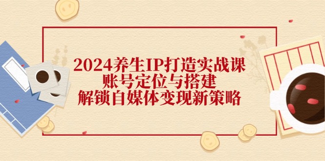 2024养生IP打造实战课：账号定位与搭建，解锁自媒体变现新策略-星火轻创