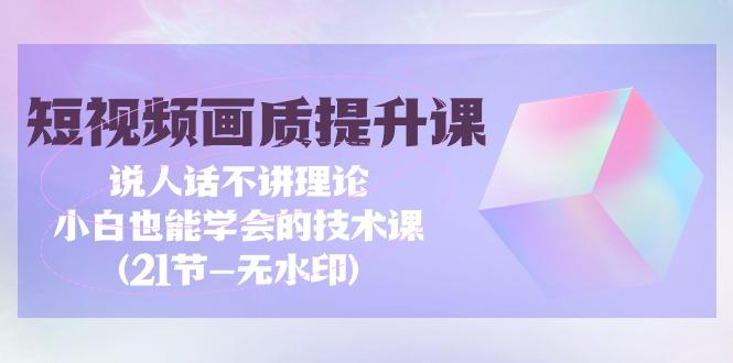 (9659期)短视频-画质提升课，说人话不讲理论，小白也能学会的技术课(21节-无水印)-星火轻创