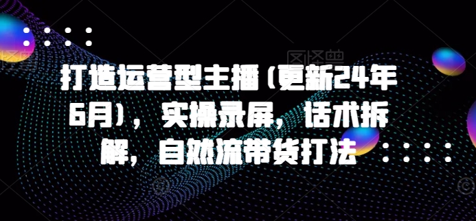 打造运营型主播(更新24年9月)，实操录屏，话术拆解，自然流带货打法-星火轻创