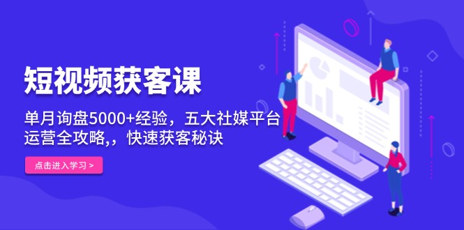 短视频获客课，单月询盘5000+经验，五大社媒平台运营全攻略,，快速获客…-星火轻创