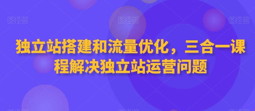 独立站搭建和流量优化，三合一课程解决独立站运营问题-星火轻创