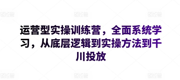 运营型实操训练营，全面系统学习，从底层逻辑到实操方法到千川投放-星火轻创
