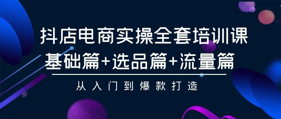 (9604期)抖店电商实操全套培训课：基础篇+选品篇+流量篇，从入门到爆款打造-星火轻创