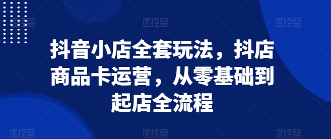 抖音小店全套玩法,抖店商品卡运营,从零基础到起店全流程