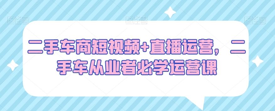 二手车商短视频+直播运营，二手车从业者必学运营课-星火轻创