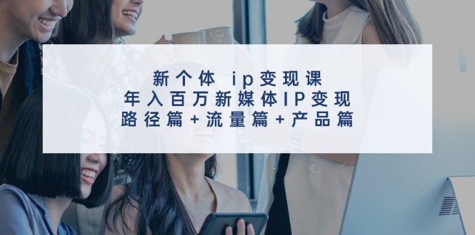 新个体ip变现课,年入百万新媒体IP变现,路径篇+流量篇+产品篇-星火轻创