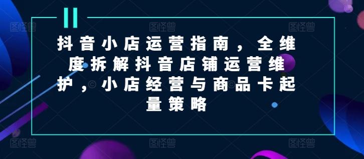 抖音小店运营指南,全维度拆解抖音店铺运营维护,小店经营与商品卡起量策略