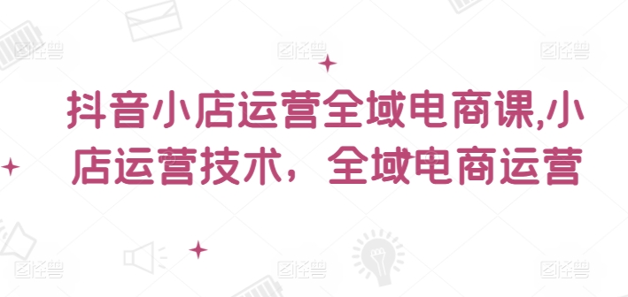 抖音小店运营全域电商课，​小店运营技术，全域电商运营-星火轻创