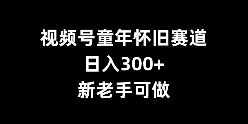 视频号童年怀旧赛道，日入300+，新老手可做【揭秘】-星火轻创