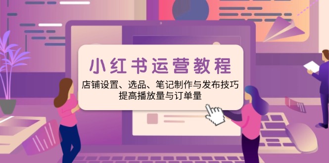 小红书运营教程：店铺设置、选品、笔记制作与发布技巧、提高播放量与订...-小艾项目网
