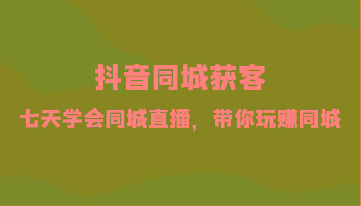抖音同城获客-七天学会同城直播，带你玩赚同城(34节课)-星火轻创