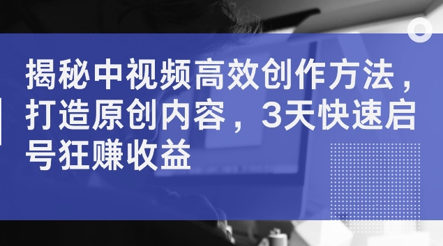 揭秘中视频高效创作方法,打造原创内容,3天快速启号狂赚收益【揭秘】