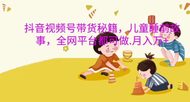 抖音视频号带货秘籍，儿童睡前故事，全网平台都可做，月入过W【揭秘】-星火轻创