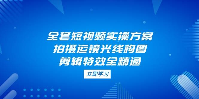 全套短视频实操方案,拍摄运镜光线构图,剪辑特效全精通-星火轻创