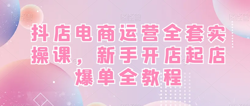 抖店电商运营全套实操课，新手开店起店爆单全教程-星火轻创