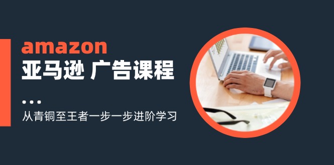 amazon亚马逊 广告课程：从青铜至王者一步一步进阶学习(16节-星火轻创