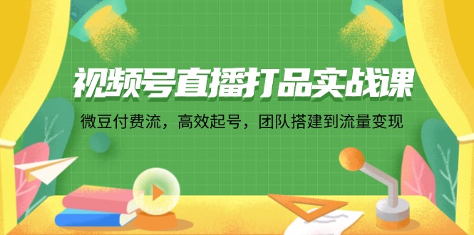 视频号直播打品实战课：微 豆 付 费 流，高效起号，团队搭建到流量变现-星火轻创