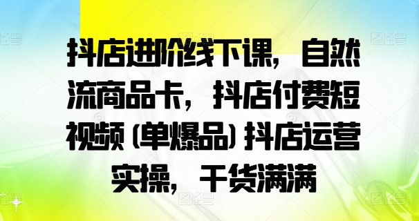 抖店进阶线下课，自然流商品卡，抖店付费短视频(单爆品)抖店运营实操，干货满满-星火轻创