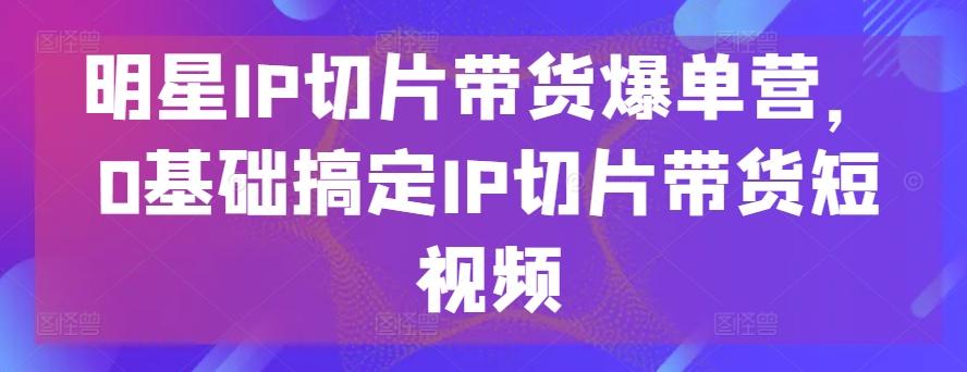 明星IP切片带货爆单营，0基础搞定IP切片带货短视频-星火轻创
