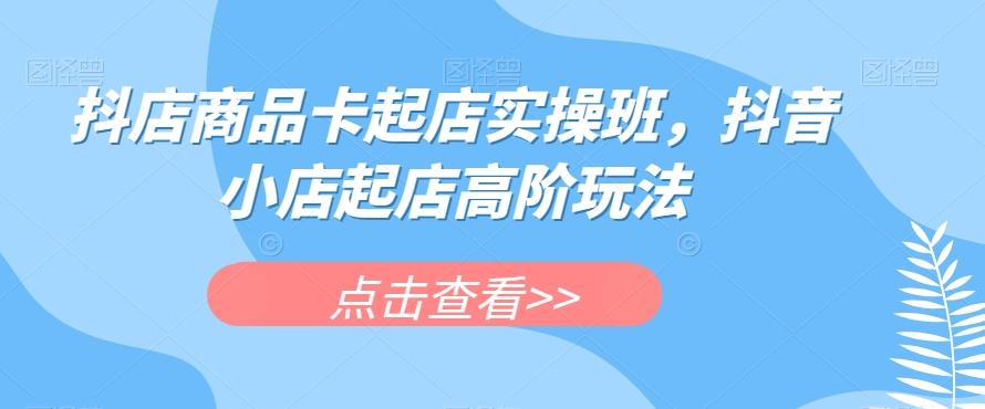 抖店商品卡起店实操班，抖音小店起店高阶玩法-小艾项目网