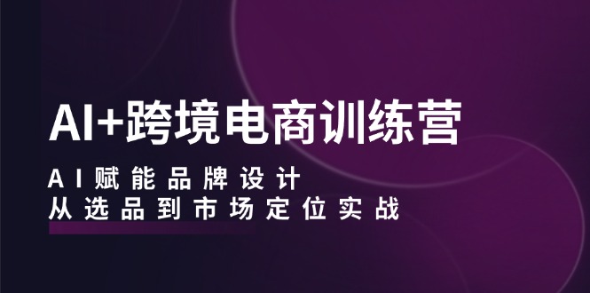 AI+跨境电商训练营：AI赋能品牌设计，从选品到市场定位实战-星火轻创