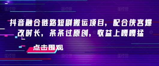 抖音融合链路短剧搬运项目，配合侠客爆改时长，条条过原创，收益嘎嘎猛-星火轻创