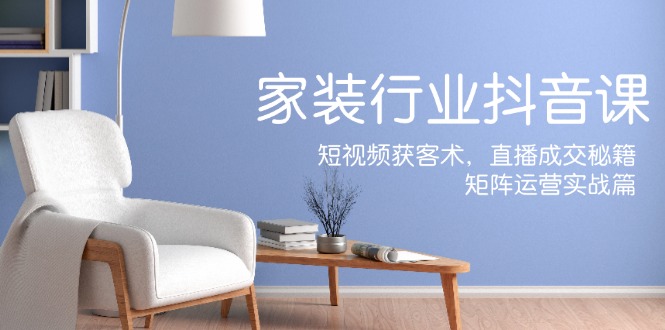 家装抖音课：短视频获客术，直播成交秘籍，矩阵运营实战篇-星火轻创