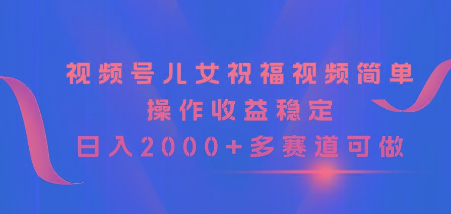视频号儿女祝福视频，简单操作收益稳定，日入2000+，多赛道可做-星火轻创