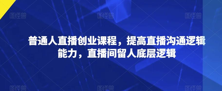 普通人直播创业课程，提高直播沟通逻辑能力，直播间留人底层逻辑-星火轻创