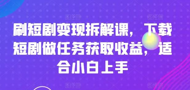 刷短剧变现拆解课，下载短剧做任务获取收益，适合小白上手-星火轻创