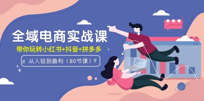 (9529期)全域电商实战课：从入驻到盈利，带你玩转小红书+抖音+拼多多(80节课)-星火轻创