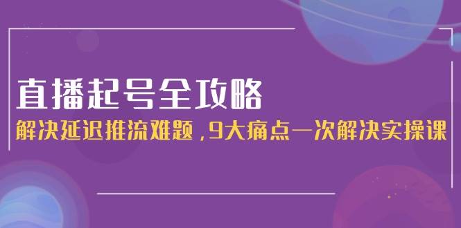 直播起号全攻略:解决延迟推流难题,9大痛点一次解决实操课-小艾项目网