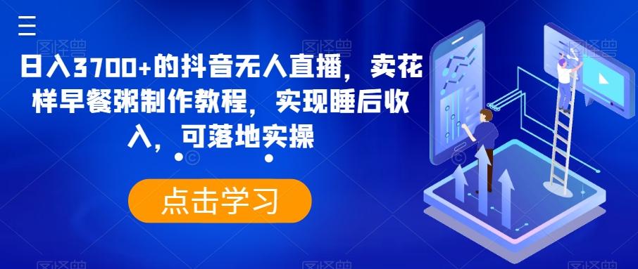 日入3700+的抖音无人直播，卖花样早餐粥制作教程，实现睡后收入，可落地实操【揭秘】-星火轻创