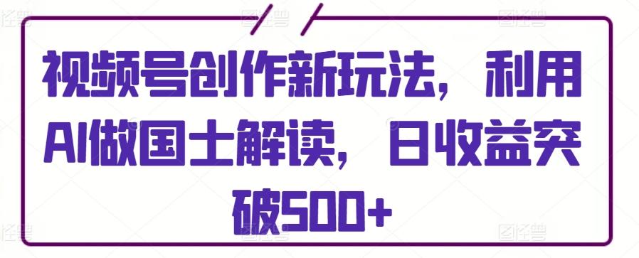 视频号创作新玩法，利用AI做国士解读，日收益突破500+【揭秘】-星火轻创