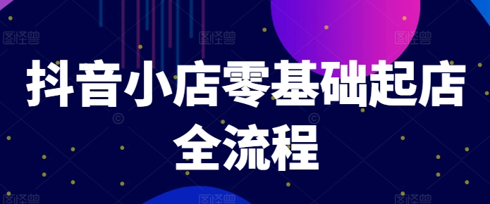 抖音小店零基础起店全流程，快速打造单品爆款技巧、商品卡引流模式与推流算法等-星火轻创