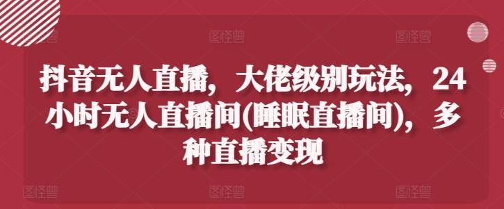 抖音无人直播，大佬级别玩法，24小时无人直播间(睡眠直播间)，多种直播变现【揭秘】-星火轻创
