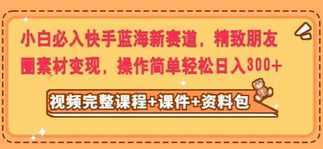 小白必入快手蓝海新赛道，精致朋友圈素材变现，操作简单轻松日入300-星火轻创
