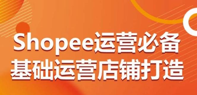 Shopee运营必备基础运营店铺打造，多层次的教你从0-1运营店铺-星火轻创
